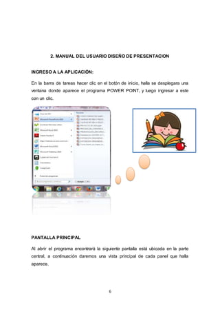 6
2. MANUAL DEL USUARIO DISEÑO DE PRESENTACION
INGRESO A LA APLICACIÓN:
En la barra de tareas hacer clic en el botón de inicio, halla se desplegara una
ventana donde aparece el programa POWER POINT, y luego ingresar a este
con un clic.
PANTALLA PRINCIPAL
Al abrir el programa encontrará la siguiente pantalla está ubicada en la parte
central, a continuación daremos una vista principal de cada panel que halla
aparece.
 