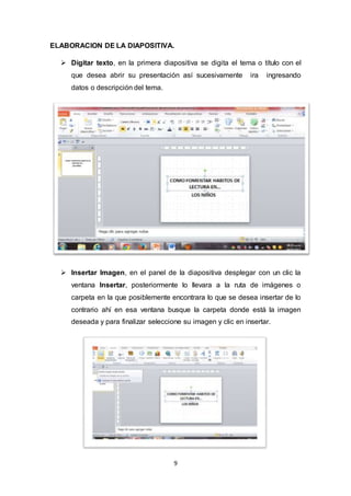 9
ELABORACION DE LA DIAPOSITIVA.
 Digitar texto, en la primera diapositiva se digita el tema o título con el
que desea abrir su presentación así sucesivamente ira ingresando
datos o descripción del tema.
 Insertar Imagen, en el panel de la diapositiva desplegar con un clic la
ventana Insertar, posteriormente lo llevara a la ruta de imágenes o
carpeta en la que posiblemente encontrara lo que se desea insertar de lo
contrario ahí en esa ventana busque la carpeta donde está la imagen
deseada y para finalizar seleccione su imagen y clic en insertar.
 