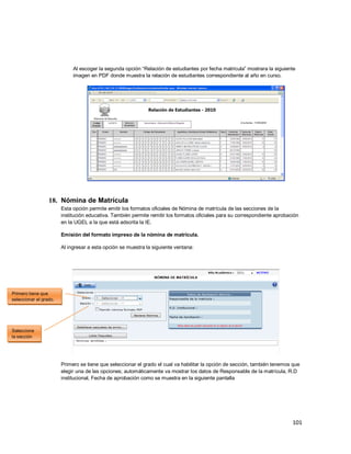 101
Al escoger la segunda opción “Relación de estudiantes por fecha matricula” mostrara la siguiente
imagen en PDF donde muestra la relación de estudiantes correspondiente al año en curso.
18. Nómina de Matrícula
Esta opción permite emitir los formatos oficiales de Nómina de matrícula de las secciones de la
institución educativa. También permite remitir los formatos oficiales para su correspondiente aprobación
en la UGEL a la que está adscrita la IE.
Emisión del formato impreso de la nómina de matrícula.
Al ingresar a esta opción se muestra la siguiente ventana:
Primero se tiene que seleccionar el grado el cual va habilitar la opción de sección, también tenemos que
elegir una de las opciones; automáticamente va mostrar los datos de Responsable de la matrícula, R.D
institucional, Fecha de aprobación como se muestra en la siguiente pantalla
Primero tiene que
seleccionar el grado.
Seleccione
la sección
 