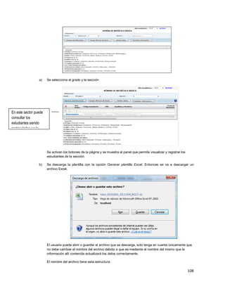 108
a) Se selecciona el grado y la sección
Se activan los botones de la página y se muestra el panel que permite visualizar y registrar los
estudiantes de la sección.
b) Se descarga la plantilla con la opción Generar plantilla Excel. Entonces se va a descargar un
archivo Excel.
El usuario puede abrir o guardar el archivo que se descarga, solo tenga en cuenta únicamente que
no debe cambiar el nombre del archivo debido a que es mediante el nombre del mismo que la
información allí contenida actualizará los datos correctamente.
El nombre del archivo tiene esta estructura:
En este sector puede
consultar los
estudiantes siendo
matriculados en la
sección.
 