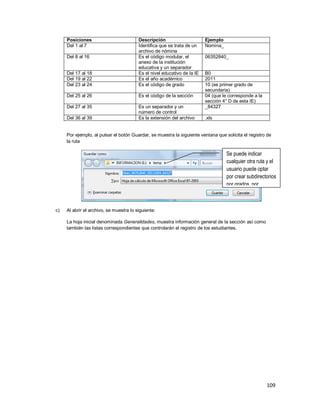 109
Posiciones Descripción Ejemplo
Del 1 al 7 Identifica que se trata de un
archivo de nómina
Nomina_
Del 8 al 16 Es el código modular, el
anexo de la institución
educativa y un separador
06352840_
Del 17 al 18 Es el nivel educativo de la IE B0
Del 19 al 22 Es el año académico 2011
Del 23 al 24 Es el código de grado 10 (es primer grado de
secundaria)
Del 25 al 26 Es el código de la sección 04 (que le corresponde a la
sección 4° D de esta IE)
Del 27 al 35 Es un separador y un
número de control
_84327
Del 36 al 39 Es la extensión del archivo .xls
Por ejemplo, al pulsar el botón Guardar, se muestra la siguiente ventana que solicita el registro de
la ruta
c) Al abrir el archivo, se muestra lo siguiente:
La hoja inicial denominada Generalidades, muestra información general de la sección así como
también las listas correspondientes que controlarán el registro de los estudiantes.
Se puede indicar
cualquier otra ruta y el
usuario puede optar
por crear subdirectorios
por grados, por
ejemplo.
 