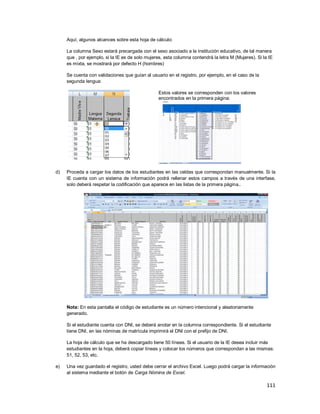 111
Aquí, algunos alcances sobre esta hoja de cálculo:
La columna Sexo estará precargada con el sexo asociado a la institución educativo, de tal manera
que , por ejemplo, si la IE es de solo mujeres, esta columna contendrá la letra M (Mujeres). Si la IE
es mixta, se mostrará por defecto H (hombres)
Se cuenta con validaciones que guían al usuario en el registro, por ejemplo, en el caso de la
segunda lengua:
Estos valores se corresponden con los valores
encontrados en la primera página:
d) Proceda a cargar los datos de los estudiantes en las celdas que correspondan manualmente. Si la
IE cuenta con un sistema de información podrá rellenar estos campos a través de una interfase,
solo deberá respetar la codificación que aparece en las listas de la primera página..
Nota: En esta pantalla el código de estudiante es un número intencional y aleatoriamente
generado.
Si el estudiante cuenta con DNI, se deberá anotar en la columna correspondiente. Si el estudiante
tiene DNI, en las nóminas de matrícula imprimirá el DNI con el prefijo de DNI.
La hoja de cálculo que se ha descargado tiene 50 líneas. Si el usuario de la IE desea incluir más
estudiantes en la hoja, deberá copiar líneas y colocar los números que correspondan a las mismas:
51, 52, 53, etc.
e) Una vez guardado el registro, usted debe cerrar el archivo Excel. Luego podrá cargar la información
al sistema mediante el botón de Carga Nómina de Excel.
 