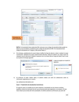 114
NOTA: Si el estudiante tiene solamente DNI, entonces como código de estudiante debe quedar en
blanco ya que el sistema considerará como código de estudiante el DNI. Si el estudiante tiene
código de estudiante de 14 dígitos y DNI ambos deben ir.
j) Sin embargo, posiblemente el usuario desea modificar la hoja de cálculo y volver a realizar la carga
nuevamente, repitiendo los pasos anteriormente descritos. Antes de realizar una carga nueva es
necesario que se eliminen la relación haciendo clic en el botón Borrar Carga de Datos, tras lo cual
se muestra el mensaje siguiente:
Luego de aceptar se muestra lo
siguiente:
k) Al presionar el botón Validar datos, el sistema realiza una serie de validaciones sobre la
información registrada por el usuario.
Las validaciones del sistema son:
Caso 1: Tratamiento de estudiantes homónimos:
En algunos casos, es posible que se esté cargando un estudiante con los mismos nombres,
apellidos y fecha de nacimiento de otro que ya previamente está registrado en el sistema. Si todo
hace indicar que se trata del mismo estudiante, el sistema solicita la confirmación por parte del
Para grabar los
datos registrados.
 