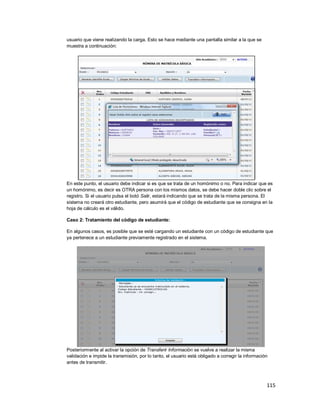 115
usuario que viene realizando la carga. Esto se hace mediante una pantalla similar a la que se
muestra a continuación:
En este punto, el usuario debe indicar si es que se trata de un homónimo o no. Para indicar que es
un homónimo, es decir es OTRA persona con los mismos datos, se debe hacer doble clic sobre el
registro. Si el usuario pulsa el botó Salir, estará indicando que se trata de la misma persona. El
sistema no creará otro estudiante, pero asumirá que el código de estudiante que se consigna en la
hoja de cálculo es el válido.
Caso 2: Tratamiento del código de estudiante:
En algunos casos, es posible que se esté cargando un estudiante con un código de estudiante que
ya pertenece a un estudiante previamente registrado en el sistema.
Posteriormente al activar la opción de Transferir Información se vuelve a realizar la misma
validación e impide la transmisión, por lo tanto, el usuario está obligado a corregir la información
antes de transmitir.
 
