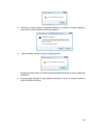 117
n) Finalmente, el usuario realizara la actualización definitiva con el botón de Transferir Información,
tras lo cual se muestra la siguiente ventana de advertencia:
o) Luego de transferir, el sistema muestra el mensaje siguiente:
Al presionar el botón Aceptar, se inicializa la lista de estudiantes facultando al usuario a realizar otra
transferencia.
p) El usuario puede comprobar la carga realizada imprimiendo la nómina de matrícula mediante la
opción de Nómina de matrícula.
 