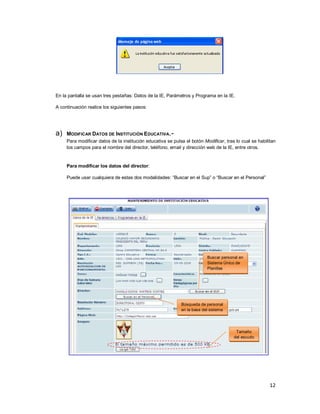 12
En la pantalla se usan tres pestañas: Datos de la IE, Parámetros y Programa en la IE.
A continuación realice los siguientes pasos:
a) MODIFICAR DATOS DE INSTITUCIÓN EDUCATIVA.-
Para modificar datos de la institución educativa se pulsa el botón Modificar, tras lo cual se habilitan
los campos para el nombre del director, teléfono, email y dirección web de la IE, entre otros.
Para modificar los datos del director:
Puede usar cualquiera de estas dos modalidades: “Buscar en el Sup” o “Buscar en el Personal”
Buscar personal en
Sistema Único de
Planillas
Búsqueda de personal
en la base del sistema
Tamaño
del escudo
 