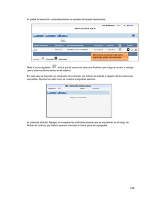 120
Al grabar la resolución, automáticamente se actualiza la lista de resoluciones.
Note el ícono siguiente . Indica que la resolución tiene una finalidad que obliga al usuario a trabajar
con la información contenida en el sistema.
En este caso se trata de una resolución de matrícula, por lo tanto se solicita el registro de las matrículas
asociadas. Al pulsar en este ícono se muestra la siguiente ventana:
Al presionar el botón Agregar, se muestran las matrículas nuevas que se encuentren en el rango de
fechas de control y por defecto aparece marcado el check para ser agregadas.
Mientras la resolución esté como
registrada, podrá ser eliminada.
 