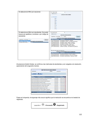 122
Si selecciona el filtro por secciones
Si selecciona el filtro por estudiantes. Se puede
buscar por apellidos y nombres o por código de
estudiante:
Al presionar el botón Grabar, se confirma a las matrículas de estudiantes y son cargados a la resolución,
apareciendo de la siguiente manera:
Fíjese en la leyenda, el engranaje más oscuro significa que la resolución se encuentra en el estado de
registrado.
 