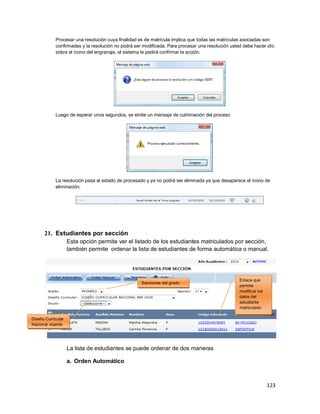 123
Procesar una resolución cuya finalidad es de matrícula implica que todas las matrículas asociadas son
confirmadas y la resolución no podrá ser modificada. Para procesar una resolución usted debe hacer clic
sobre el ícono del engranaje, el sistema le pedirá confirmar la acción.
Luego de esperar unos segundos, se emite un mensaje de culminación del proceso
La resolución pasa al estado de procesado y ya no podrá ser eliminada ya que desaparece el ícono de
eliminación.
21. Estudiantes por sección
Esta opción permite ver el listado de los estudiantes matriculados por sección,
también permite ordenar la lista de estudiantes de forma automática o manual.
La lista de estudiantes se puede ordenar de dos maneras
a. Orden Automático
Diseño Curricular
Nacional vigente
Secciones del grado
Enlace que
permite
modificar los
datos del
estudiante
matriculado
 