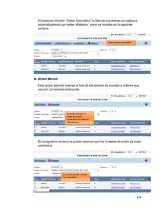 124
Al presionar el botón “Orden Automático” la lista de estudiantes se ordenara
automáticamente por orden alfabético” como se muestra en la siguiente
ventana.
b. Orden Manual
Esta opción permite ordenar la lista de estudiantes de acuerdo a criterios que
vea por conveniente el docente.
En la siguiente ventana se puede observar que los números de orden ya están
cambiados
Pulse Orden Automático
Se podrá cambiar el
orden de la lista,
cambiando el orden de
los números
El usuario puede cambiar
la numeración
 