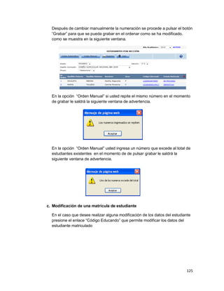 125
Después de cambiar manualmente la numeración se procede a pulsar el botón
“Grabar” para que se pueda grabar en el ordenar como se ha modificado,
como se muestra en la siguiente ventana.
En la opción “Orden Manual” si usted repite el mismo número en el momento
de grabar le saldrá la siguiente ventana de advertencia.
En la opción “Orden Manual” usted ingresa un número que excede al total de
estudiantes existentes en el momento de de pulsar grabar le saldrá la
siguiente ventana de advertencia.
c. Modificación de una matrícula de estudiante
En el caso que desee realizar alguna modificación de los datos del estudiante
presione el enlace “Código Educando” que permite modificar los datos del
estudiante matriculado
 