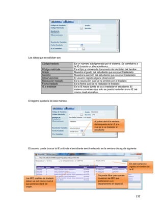 132
Los datos que se solicitan son:
Código traslado Es un número autogenerado por el sistema. Es correlativo a
la IE durante un año académico.
Código matrícula Es el tipo y número de documento de identidad del familiar.
Grado Muestra el grado del estudiante que va a ser trasladado
Sección Muestra la sección del estudiante que va a ser trasladado
Observaciones: El usuario registra alguna observación
Resolución traslado Es la resolución que se ha emitido por el traslado
Fecha traslado Es la fecha que se ha realizado el traslado
IE a trasladar Es la IE hacia donde se va a trasladar el estudiante. El
sistema considera que solo se pueda trasladar a una IE del
mismo nivel educativo.
El registro quedaría de esta manera:
El usuario puede buscar la IE a donde el estudiante será trasladado en la ventana de ayuda siguiente:
Al pulsar abrirá la ventana
de búsqueda de la I.E a la
cual se le va trasladar al
estudiante
Las IIEE posibles de traslado
deben ser del mismo nivel al
que pertenece la IE de
origen.
Se puede filtrar para que se
muestren las IIEE que
pertenecen a un
departamento en especial.
En este campo se
ingresa el nombre de
la IE.
 