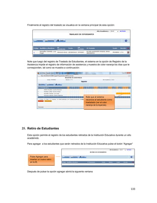 133
Finalmente el registro del traslado se visualiza en la ventana principal de esta opción:
Note que luego del registro de Traslado de Estudiantes, el sistema en la opción de Registro de la
Asistencia impide el registro de información de asistencia y muestra de color naranja los días que le
corresponden, tal como se muestra a continuación:
25. Retiro de Estudiantes
Esta opción permite el registro de los estudiantes retirados de la Institución Educativa durante un año
académido.
Para agregar a los estudiantes que serán retirados de la Institución Educativa pulse el botón “Agregar”
Después de pulsar la opción agregar abrirá la siguiente ventana
Note que el sistema
reconoce al estudiante como
trasladado (ver el color
naranja de la leyenda).
Pulse Agregar para
insertar un nuevo retiro
en la IE.
 