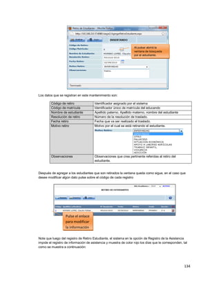 134
Los datos que se registran en este mantenimiento son:
Código de retiro Identificador asignado por el sistema
Código de matrícula Identificador único de matrícula del educando
Nombre de estudiante Apellido paterno, Apellido materno, nombre del estudiante
Resolución de retiro Número de la resolución de traslado.
Fecha retiro Fecha que va ser realizado el traslado.
Motivo retiro Motivo por el cual se está retirando el estudiante.
Observaciones Observaciones que crea pertinente referidas al retiro del
estudiante.
Después de agregar a los estudiantes que son retirados la ventana queda como sigue, en el caso que
desee modificar algún dato pulse sobre el código de cada registro
Note que luego del registro de Retiro Estudiante, el sistema en la opción de Registro de la Asistencia
impide el registro de información de asistencia y muestra de color rojo los días que le corresponden, tal
como se muestra a continuación:
Pulse el enlace
para modificar
la información
Al pulsar abrirá la
ventana de búsqueda
por el estudiante.
 