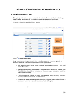 136
CAPITULO III: ADMINISTRACIÓN DE ASITENCIA/EVALUACIÓN
26. Asistencia Mensual a la IE
Esta opción permite realizar el registro de la asistencia de los estudiantes a la institución educativa por
meses, para las fechas dentro del año académico establecido para la institución educativa.
Al ingresar a esta opción aparece la ventana siguiente:
Luego de elegir el mes de registro accediendo al enlace Seleccionar, se procede al registro de la
asistencia teniendo en cuenta las consideraciones indicadas a continuación:
a. Sólo se pueden registrar fechas que se encuentran dentro del año académico, y como límite
hasta la fecha actual.
b. Por defecto todos aquellos días laborables y marcados como de recuperación aparecen como
Asistió (símbolo de punto), con la finalidad que el usuario marque, solo aquellos estudiantes
que no asistieron a clases.
c. Por defecto las fechas muestran los días de la semana y días festivos de manera informativa,
así como una descripción por cada uno de los estados.
d. El Registro de Asistencia posee mensajes informativos a modo de leyenda, que se obtienen al
posicionar el puntero del mouse sobre cualquier ubicación del registro.
Enlace
Registro de
Asistencia
Permite consolidar o
resumir el total de
asistencias por mes,
para su posterior
consulta.
 