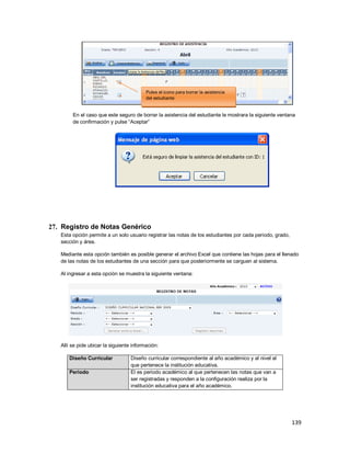 139
En el caso que este seguro de borrar la asistencia del estudiante le mostrara la siguiente ventana
de confirmación y pulse “Aceptar”
27. Registro de Notas Genérico
Esta opción permite a un solo usuario registrar las notas de los estudiantes por cada periodo, grado,
sección y área.
Mediante esta opción también es posible generar el archivo Excel que contiene las hojas para el llenado
de las notas de los estudiantes de una sección para que posteriormente se carguen al sistema.
Al ingresar a esta opción se muestra la siguiente ventana:
Allí se pide ubicar la siguiente información:
Diseño Curricular Diseño curricular correspondiente al año académico y al nivel al
que pertenece la institución educativa.
Periodo El es periodo académico al que pertenecen las notas que van a
ser registradas y responden a la configuración realiza por la
institución educativa para el año académico.
Pulse el icono para borrar la asistencia
del estudiante
 