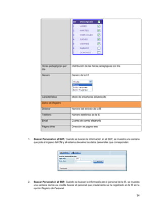 14
Horas pedagógicas por
día
Distribución de las horas pedagógicas por día
Genero Genero de la I.E
Característica Modo de enseñanza establecido
Datos de Registro
Director Nombre del director de la IE
Teléfono Número telefónico de la IE
Email Cuenta de correo electronic
Página Web Dirección de página web
1. Buscar Personal en el SUP. Cuando se buscan la información en el SUP, se muestra una ventana
que pide el ingreso del DNI y el sistema devuelve los datos personales que corresponden:
2. Buscar Personal en el SUP. Cuando se buscan la información en el personal de la IE, se muestra
una ventana donde es posible buscar el personal que previamente se ha registrado en la IE en la
opción Registro de Personal.
 