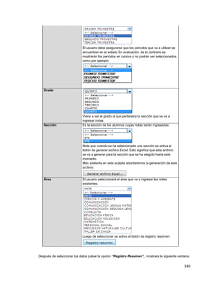 140
El usuario debe asegurarse que los periodos que va a utilizar se
encuentren en el estado En evaluación, de lo contrario se
mostrarán los periodos en cursiva y no podrán ser seleccionados,
como por ejemplo:
Grado
Viene a ser el grado al que pertenece la sección que se va a
ingresar notas.
Sección Es la sección de los alumnos cuyas notas serán ingresadas:
Note que cuando se ha seleccionado una sección se activa el
botón de generar archivo Excel. Esto significa que este archivo
se va a generar para la sección que se ha elegido hasta este
momento.
Más adelante en este acápite abordaremos la generación de este
archivo:
Área El usuario seleccionará el área que va a ingresar las notas
existentes.
Luego de seleccionar se activa el botón de registro resúmen:
Después de seleccionar los datos pulsar la opción “Registro Resumen”, mostrara la siguiente ventana.
 