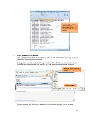 146
28. Subir Notas desde Excel
Esta opción permite importar la información de las notas de cada estudiante desde una hoja de cálculo
previamente descargada desde el sistema.
En la siguiente ventana se busca el archivo que se va importar, pulsando la opción de examinar abrirá
la ventana en donde podemos buscar el archivo de Excel, al encontrarlo pulsamos el botón abrir.
Después de pulsar “abrir” se mostrara la siguiente ventana donde muestra el informe de carga
En este sector el usuario
debe ingresar las
calificaciones de los
estudiantes al finalizar el
periodo.
Busque el archivo de
excel
Pulse “Abrir”
 