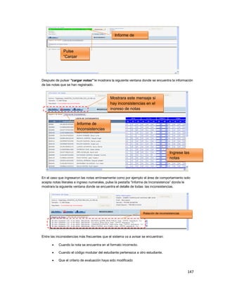147
Después de pulsar “cargar notas” le mostrara la siguiente ventana donde se encuentra la información
de las notas que se han registrado.
En el caso que ingresaron las notas erróneamente como por ejemplo el área de comportamiento solo
acepta notas literales e ingreso numerales, pulse la pestaña “Informe de Inconsistencia” donde le
mostrara la siguiente ventana donde se encuentra el detalle de todas las inconsistencias.
Entre las inconsistencias más frecuentes que el sistema va a avisar se encuentran:
 Cuando la nota se encuentra en el formato incorrecto.
 Cuando el código modular del estudiante pertenezca a otro estudiante.
 Que el criterio de evaluación haya sido modificado
Informe de
Carga
Pulse
“Cargar
Notas”
Pi
Ingrese las
notas
directamente
Informe de
Inconsistencias
Mostrara este mensaje si
hay inconsistencias en el
ingreso de notas
Relación de inconsistencias
 