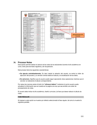 151
30. Procesar Notas
Esta opción permite realizar el cálculo de las notas de los estudiantes durante el año académico en
curso, tanto para las fases regulares y de recuperación.
Este proceso tiene las siguientes características:
 Se ejecuta centralizadamente. Es decir desde la estación del usuario, se emite la orden de
ejecución del proceso y un servidor central realiza el cálculo y la actualización de los datos.
 Es asíncrono. Significa que el usuario puede seguir ejecutando otras operaciones mientras que el
servidor va realizando el cálculo correspondiente.
Por estas dos razones existe el botón de “refrescar tablero” mediante el cual el usuario puede
actualizar la información que se muestra en la pagina una vez que sea emitido una orden de
procesamiento de notas.
El usuario debe indicar el año académico, diseño curricular y la fase que desea realizar el cálculo de
notas.
FASE REGULAR
Al ingresar a esta opción se muestra por defecto seleccionada la fase regular, tal como lo muestra la
siguiente pantalla:
Apreciaciones del
Docente
 