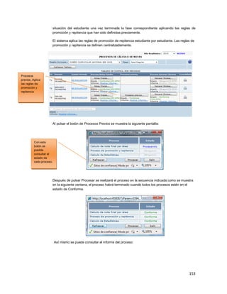 153
situación del estudiante una vez terminada la fase correspondiente aplicando las reglas de
promoción y repitencia que han sido definidas previamente.
El sistema aplica las reglas de promoción de repitencia estudiante por estudiante. Las reglas de
promoción y repitencia se definen centralizadamente.
Al pulsar el botón de Procesos Previos se muestra la siguiente pantalla:
Después de pulsar Procesar se realizará el proceso en la secuencia indicada como se muestra
en la siguiente ventana, el proceso habrá terminado cuando todos los procesos estén en el
estado de Conforme.
Así mismo se puede consultar el informe del proceso:
Procesos
previos. Aplica
las reglas de
promoción y
repitencia
Con este
botón es
posible
consultar el
estado de
cada proceso.
 