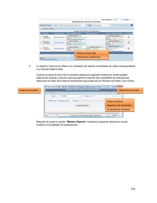 155
f) La séptima columna se refiere a la impresión del reporte consolidado de notas correspondiente
a un periodo determinado.
Cuando se pulsa el icono de la impresora aparece la siguiente ventana en donde puedes
seleccionar el grado y sección para que genere el reporte del consolidado de evaluaciones,
seleccione el orden de la lista de estudiantes que puede ser por Numero de Orden o por mérito.
Después de pulsar la opción “Mostrar Reporte” mostrara la siguiente ventana en donde
muestra el consolidado de evaluaciones.
Seleccione el grado Seleccione la sección
Pulse mostrar
reporte y le mostrara
la siguiente ventana
Pulse el icono de
impresora y abrirá la
siguiente ventana
 