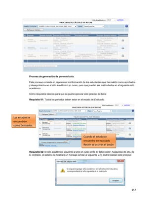 157
Proceso de generación de pre-matrícula.
Este proceso consiste en la preparar la información de los estudiantes que han salido como aprobados
y desaprobados en el año académico en curso, para que puedan ser matriculados en el siguiente año
académico.
Como requisitos básicos para que se pueda ejecutar este proceso se tiene:
Requisito 01: Todos los periodos deben estar en el estado de Evaluado.
Requisito 02: El año académico siguiente al año en curso en la IE debe existir. Asegúrese de ello, de
lo contrario, el sistema le mostrará un mensaje similar al siguiente y no podrá realizar este proceso:
Los estados se
encuentran
como Evaluados.
Cuando el estado se
encuentra en evaluado
Recién se activan el botón
 