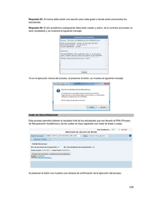 158
Requisito 03: Al menos debe existir una sección para cada grado a donde serán promovidos los
estudiantes.
Requisito 04: El año académico subsiguiente debe estar creado y activo, de lo contrario el proceso no
será completado y se mostrará el siguiente mensaje:
Ya en la ejecución misma del proceso, al presionar el botón, se muestra el siguiente mensaje:
FASE DE RECUPERACION
Este proceso permitirá obtener el resultado final de los estudiantes que han llevado el PRA (Proceso
de Recuperación Académica) y de los cuales se haya registrado sus notas de áreas a cargo.
Al presionar el botón nos muestra una ventana de confirmación de la ejecución del proceso.
 