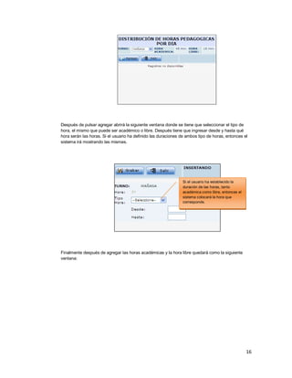 16
Después de pulsar agregar abrirá la siguiente ventana donde se tiene que seleccionar el tipo de
hora, el mismo que puede ser académico o libre. Después tiene que ingresar desde y hasta qué
hora serán las horas. Si el usuario ha definido las duraciones de ambos tipo de horas, entonces el
sistema irá mostrando las mismas.
Finalmente después de agregar las horas académicas y la hora libre quedará como la siguiente
ventana:
Si el usuario ha establecido la
duración de las horas, tanto
académica como libre, entonces el
sistema colocará la hora que
corresponde.
 