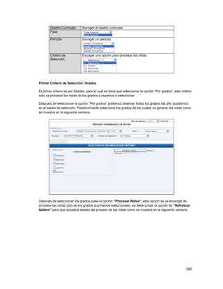 160
Diseño Curricular Escoger el diseño curricular
Fase
Período Escoger un periodo
Criterio de
Selección
Escoger una opción para procesar las notas
Primer Criterio de Selección: Grados
El primer criterio es por Grados, para lo cual se tiene que seleccionar la opción “Por grados”, este criterio
solo va procesar las notas de los grados q vayamos a seleccionar
Después de seleccionar la opción “Por grados” podemos observar todos los grados del año académico
en el sector de selección. Posteriormente seleccione los grados de los cuales va generar las notas como
se muestra en la siguiente ventana.
Después de seleccionar los grados pulse la opción “Procesar Notas”, esta opción se va encargar de
procesar las notas solo de los grados que hemos seleccionado, se debe pulsar la opción de “Refrescar
tablero” para que actualice estado del proceso de las notas como se muestra en la siguiente ventana.
 