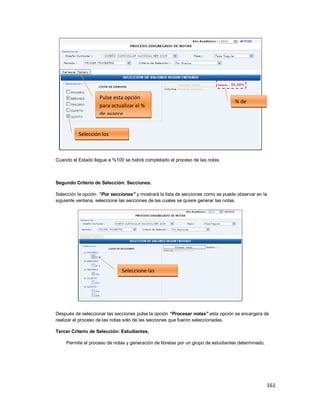 161
Cuando el Estado llegue a %100 se habrá completado el proceso de las notas
Segundo Criterio de Selección: Secciones.
Selección la opción “Por secciones” y mostrará la lista de secciones como se puede observar en la
siguiente ventana, seleccione las secciones de las cuales se quiere generar las notas.
Después de seleccionar las secciones pulse la opción “Procesar notas” esta opción se encargara de
realizar el proceso de las notas solo de las secciones que fueron seleccionadas.
Tercer Criterio de Selección: Estudiantes.
Permite el proceso de notas y generación de libretas por un grupo de estudiantes determinado.
% de
Avance
Pulse esta opción
para actualizar el %
de avance
Selección los
grados
Seleccione las
secciones
 