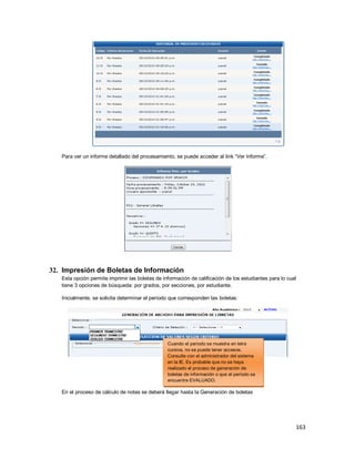 163
Para ver un informe detallado del procesamiento, se puede acceder al link “Ver Informe”.
32. Impresión de Boletas de Información
Esta opción permite imprimir las boletas de información de calificación de los estudiantes para lo cual
tiene 3 opciones de búsqueda: por grados, por secciones, por estudiante.
Inicialmente, se solicita determinar el periodo que corresponden las boletas:
En el proceso de cálculo de notas se deberá llegar hasta la Generación de boletas
Cuando el periodo se muestra en letra
cursiva, no se puede tener accesos.
Consulte con el administrador del sistema
en la IE. Es probable que no se haya
realizado el proceso de generación de
boletas de información o que el período se
encuentre EVALUADO.
 