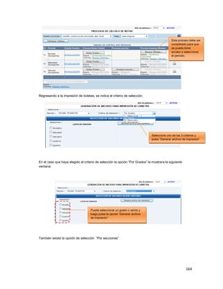 164
Regresando a la impresión de boletas, se indica el criterio de selección.
En el caso que haya elegido el criterio de selección la opción “Por Grados” le mostrara la siguiente
ventana:
También existe la opción de selección “Por secciones”
Seleccione uno de los 3 criterios y
pulse “Generar archivo de impresión”
Puede seleccionar un grado o varios y
luego pulse la opción “Generar archivo
de impresión”
Este proceso debe ser
completado para que
se pueda tener
acceso a seleccionar
el periodo.
 