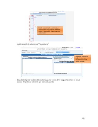 165
La última opción de selección es “Por estudiante”
Después de Ingresar los datos del estudiante y pulsar buscar abrirá la siguiente ventana en la cual
aparece el registro del estudiante que estamos buscando
Puede seleccionar la sección de un
grado o varias secciones de diferentes
grados y luego pulse “Generar archivo
de impresión”
Ingresar los datos
del estudiante y
pulse buscar
 