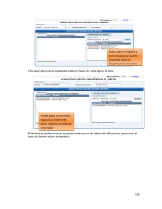 166
Para elegir alguno de los estudiantes basta con hacer clic, sobre alguno de ellos.
Finalmente es posible visualizar y posteriormente imprimir las boletas de calificaciones, presionando el
botón de Generar archivo de impresión.
Pulse sobre el registro y
este se pasara a la parte
izquierda como se
muestra en la siguiente
ventana
Puede pasar uno o varios
registros y finalmente
pulse “Generar archivo de
impresión”
 