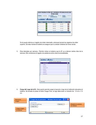 17
Si el usuario elimina un registro de orden intermedio, entonces borrará los registros de orden
superior. De esta manera el sistema se asegura que no existan órdenes de horas vacías
5. Días laborales por semana.- Permite indicar al sistema que la IE va a laborar ciertos días de la
semana. Ello condiciona el registro de asistencia entre otras funcionalidades.
6. Carga del Logo de la IE.- Esta opción permite cargar el escudo o logo de la institución educativa al
sistema. Se accede al pulsar el botón Cargar Foto, el logo debe tener un tamaño de 1.5 cm x 1.5
cm.
Carga imagen
al sistema
Muestra la ventana
de dialogo
Ruta de la
imagen
 