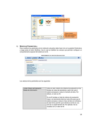 18
b) MODIFICAR PARÁMETROS.-
Para modificar los parámetros de la institución educativa debe hacer clic en la pestaña Parámetros
y luego pulse el botón Modificar, tras lo cual se habilitan los campos que permiten configurar un
comportamiento especial del sistema en la IE.
Los valores de los parámetros son los siguientes:
Límite Criterio de Evaluación
Boleta de información.
Indica el valor máximo de criterios de evaluación en las
libretas de notas del estudiante a partir del cual el
sistema empezará a reducir el tamaño de letra. Por
defecto, el valor es 40.
Si una IE emplea un total de criterios de evaluación
mayor, se recomienda disminuir esta cifra para que el
sistema empiece a reducir el tipo de letra en la libreta y
de esta forma permitir que la libreta se emita en una
cara de un papel tamaño A4. Por ejemplo: Así se
visualiza con un valor de 40:
Elija una imagen del
ordenador o PC
Pulse el botón
Abrir para copiar la
ruta de la imagen
 