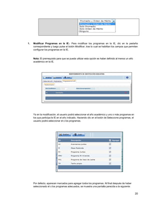 20
1. Modificar Programas en la IE.- Para modificar los programas en la IE, clic en la pestaña
correspondiente y luego pulse el botón Modificar, tras lo cual se habilitan los campos que permiten
configurar los programas en la IE.
Nota: El prerrequisito para que se pueda utilizar esta opción es haber definido al menos un año
académico en la IE.
Ya en la modificación, el usuario podrá seleccionar el año académico y uno o más programas en
los que participa le IE en el año indicado. Haciendo clic en el botón de Seleccione programas, el
usuario podrá seleccionar el o los programas.
Por defecto, aparecen marcados para agregar todos los programas. Al final después de haber
seleccionado el o los programas adecuados, se muestra una pantalla parecida a la siguiente:
 