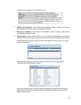 22
Los datos que se registran en este mantenimiento son:
Año Detalle descriptivo del año académico
Fecha Inicio Calendario fecha de inicio de año académico
Fecha Fin Calendario fecha de fin de año académico
Estado Cuando se crea un Nuevo año académico en la IE,
el estado que se le asigna es Inactivo. Vea en una
sección posterior en esta opción cómo se activa un
año académico.
b. Modificar Año Académico.- Para modificar el año académico ubique el registro y luego elija el
enlace debajo de la columna “Código” para realizar los cambios.
c. Eliminar Año Académico.- Para eliminar el año académico ubique el registro y luego pulse el
botón Eliminar (símbolo del aspa).
d. Especialidades.- Este link permite asociar una o más módulos de especialidades para que sean
ofrecidas como parte de las áreas que así lo permitan como por ejemplo Educación para el Trabajo.
El procedimiento es el siguiente: Al hace clic sobre el link aparece una ventana similar a la que se
muestra a continuación:
Al pulsar el botón Agregar se muestra una ventana con todas las opciones disponibles de
combinación entre especialidades y módulos:
El usuario podrá seleccionar uno o varios módulos de especialidad y posteriormente presionar el
botón Grabar. Posteriormente se deberá configurar el módulo de especialidad a nivel de grado
académico dentro de la IE.
 