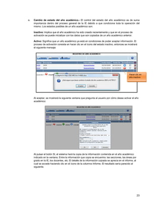 23
e. Cambio de estado del año académico.- El control del estado del año académico es de suma
importancia dentro del proceso general de la IE debido a que condiciona toda la operación del
mismo. Los estados posibles de un año académico son:
Inactivo: Implica que el año académico ha sido creado recientemente y que en el proceso de
activación se puede inicializar con los datos que son copiados de un año académico anterior.
Activo: Significa que un año académico ya está en condiciones de poder aceptar información. El
proceso de activación consiste en hacer clic en el ícono del estado inactivo, entonces se mostrará
el siguiente mensaje:
Al aceptar, se mostrará la siguiente ventana que pregunta al usuario por cómo desea activar el año
académico:
Al pulsar el botón SI, el sistema hará la copia de la información contenida en el año académico
indicado en la ventana. Entre la información que copia se encuentra: las secciones, las áreas por
grado en la IE, los docentes, etc. El detalle de la información copiada se aprecia en el informe, al
cual se accede haciendo clic en el ícono de la columna Informe. El resultado sería parecido al
siguiente.
Hacer clic en
año inactivo
 