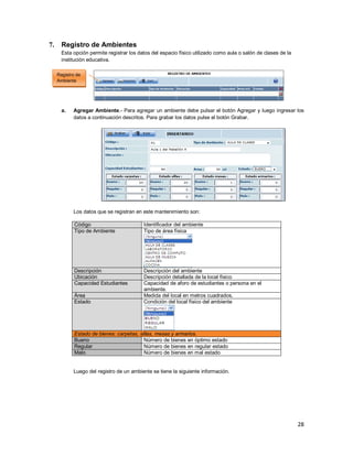 28
7. Registro de Ambientes
Esta opción permite registrar los datos del espacio físico utilizado como aula o salón de clases de la
institución educativa.
a. Agregar Ambiente.- Para agregar un ambiente debe pulsar el botón Agregar y luego ingresar los
datos a continuación descritos. Para grabar los datos pulse el botón Grabar.
Los datos que se registran en este mantenimiento son:
Código Identificador del ambiente
Tipo de Ambiente Tipo de área física
Descripción Descripción del ambiente
Ubicación Descripción detallada de la local físico
Capacidad Estudiantes Capacidad de aforo de estudiantes o persona en el
ambiente.
Área Medida del local en metros cuadrados.
Estado Condición del local físico del ambiente
Estado de bienes: carpetas, sillas, mesas y armarios.
Bueno Número de bienes en óptimo estado
Regular Número de bienes en regular estado
Malo Número de bienes en mal estado
Luego del registro de un ambiente se tiene la siguiente información.
Registro de
Ambiente
 