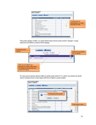 31
Para poder agregar el taller a un grado determinado primero pulse el botón “Agregar” y luego
seleccione los talleres y pulse el botón Agregar.
En caso que se requiera eliminar taller por grado pulse sobre la “X” y abrirá una ventana en donde
sale el mensaje de que si está seguro eliminar el registro y pulse aceptar.
Seleccione los talleres
que va agregar
Finalmente pulse
Agregar
Pulse sobre el aspa
Finalmente pulse aceptar
Dado que los talleres que
aparecen son áreas, debe haber
un catálogo único de áreas que
pueden ser talleres.
Configuración de
Especialidad a un área
de grado de la IE.
 