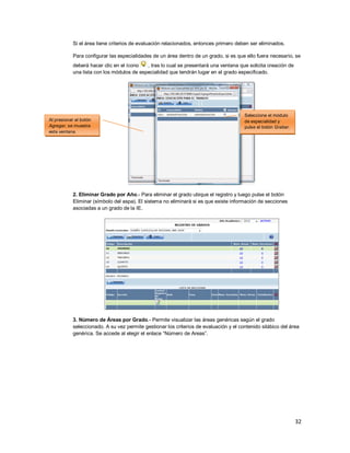 32
Si el área tiene criterios de evaluación relacionados, entonces primero deben ser eliminados.
Para configurar las especialidades de un área dentro de un grado, si es que ello fuera necesario, se
deberá hacer clic en el ícono , tras lo cual se presentará una ventana que solicita creación de
una lista con los módulos de especialidad que tendrán lugar en el grado especificado.
2. Eliminar Grado por Año.- Para eliminar el grado ubique el registro y luego pulse el botón
Eliminar (símbolo del aspa). El sistema no eliminará si es que existe información de secciones
asociadas a un grado de la IE.
3. Número de Áreas por Grado.- Permite visualizar las áreas genéricas según el grado
seleccionado. A su vez permite gestionar los criterios de evaluación y el contenido silábico del área
genérica. Se accede al elegir el enlace “Número de Areas”.
Al presionar el botón
Agregar, se muestra
esta ventana.
Seleccione el módulo
de especialidad y
pulse el botón Grabar.
 