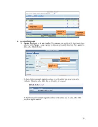 35
b. AGREGAR SECCIONES.
1) Agregar Secciones en la fase regular.- Para agregar una sección en la fase regular debe
pulsar el botón Agregar y luego ingresar los datos a continuación descritos. Para grabar los
datos pulse el botón Grabar
Al elegir el tutor mostrara la siguiente ventana en donde está la lista de personal de la
Institución Educativa, pulse doble click en el registro del personal.
Al elegir la sección mostrara la siguiente ventana donde está la lista de aulas, pulse doble
click en el registro del aula.
Opción para
modificar la sección
Estudiantes
de Sección
Horarios de
Sección
Listado de
Personal
Listado de
Aulas
 