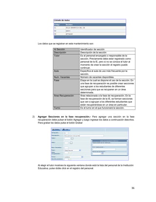 36
Los datos que se registran en este mantenimiento son:
Id Sección Identificador de sección
Descripción Descripción de la sección
Tutor Es el personal encargado o responsable de la
sección. Previamente debe estar registrado como
personal de la IE, pero si no se conoce el tutor al
momento de crear la sección el registro puede
continuar.
Aula Especifica el aula de uso más frecuente por la
sección.
Num. Vacantes Número de vacantes disponibles.
Fase Etapa en la cual se dispone el uso de la sección. En
una fase de recuperación es posible crear secciones
que agrupen a los estudiantes de diferentes
secciones para que se recuperen en un área
determinada.
Área Recuperación Área relacionada a la fase de recuperación. En la
fase de recuperación de la IE, se forman secciones
que van a agrupar a los diferentes estudiantes que
están recuperándose en un área en particular.
Turno Es el turno en el que funcionará la sección.
2) Agregar Secciones en la fase recuperación.- Para agregar una sección en la fase
recuperación debe pulsar el botón Agregar y luego ingresar los datos a continuación descritos.
Para grabar los datos pulse el botón Grabar
Al elegir el tutor mostrara la siguiente ventana donde está la lista del personal de la Institución
Educativa, pulse doble click en el registro del personal.
 