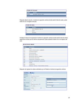 37
Después elija la sección, mostrara la siguiente ventana donde está la lista de aulas, pulse
doble clic en el registro del aula.
Al elegir el área de recuperación mostrara la siguiente ventana donde está la lista de áreas,
seleccione el área que se dará la recuperación pulse pulsando doble clic en el registro del
aula.
Después de ingresar los datos solicitados por el Sistema mostrara la siguiente ventana
 