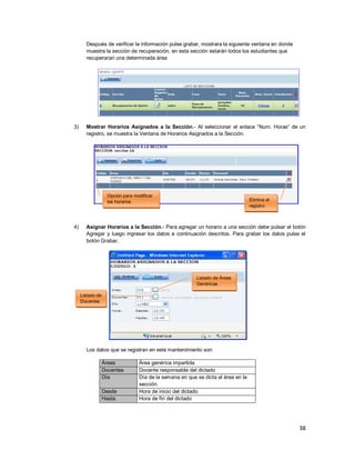 38
Después de verificar la información pulse grabar, mostrara la siguiente ventana en donde
muestra la sección de recuperación, en esta sección estarán todos los estudiantes que
recuperaran una determinada área
3) Mostrar Horarios Asignados a la Sección.- Al seleccionar el enlace “Num. Horas” de un
registro, se muestra la Ventana de Horarios Asignados a la Sección.
4) Asignar Horarios a la Sección.- Para agregar un horario a una sección debe pulsar el botón
Agregar y luego ingresar los datos a continuación descritos. Para grabar los datos pulse el
botón Grabar.
Los datos que se registran en este mantenimiento son:
Áreas Área genérica impartida
Docentes Docente responsable del dictado
Día Día de la semana en que se dicta el área en la
sección.
Desde Hora de inicio del dictado
Hasta Hora de fín del dictado
Listado de Áreas
Genéricas
Listado de
Docentes
Elimina el
registro
Opción para modificar
los horarios
 