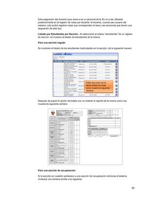 39
Esta asignación del docente (que viene a se un personal de la IE) va a ser utilizada
posteriormente en el registro de notas por docente: el docente, cuando sea usuario del
sistema, solo podrá registrar notas que correspondan al área y las secciones que tienen una
asignación de este tipo.
Listado por Estudiantes por Sección.- Al seleccionar el enlace “estudiantes” de un registro
de sección, se muestra el listado de estudiantes de la misma.
Para una sección regular:
Se mostrará el listado de los estudiantes matriculados en la sección, de la siguiente manera:
Después de pulsar la opción de boleta nos va mostrar el reporte de la misma como nos
muestra la siguiente ventana
Para una sección de recuperación:
Si la sección en cuestión pertenece a una sección de recuperación entonces el sistema
mostrará una ventana similar a la siguiente:
Pulse aquí para ver la
última boleta de notas
como muestra la siguiente
ventana
 