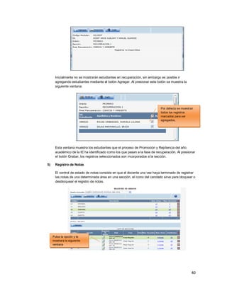 40
Inicialmente no se mostrarán estudiantes en recuperación, sin embargo es posible ir
agregando estudiantes mediante el botón Agregar. Al presionar este botón se muestra la
siguiente ventana:
Esta ventana muestra los estudiantes que el proceso de Promoción y Repitencia del año
académico de la IE ha identificado como los que pasan a la fase de recuperación. Al presionar
el botón Grabar, los registros seleccionados son incorporados a la sección.
5) Registro de Notas
El control de estado de notas consiste en que el docente una vez haya terminado de registrar
las notas de una determinada área en una sección, el ícono del candado sirve para bloquear o
desbloquear el registro de notas.
Pulse la opción y le
mostrara la siguiente
ventana
Por defecto se muestran
todos los registros
marcados para ser
agregados.
 